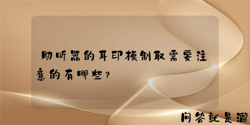 助听器的耳印模制取需要注意的有哪些？