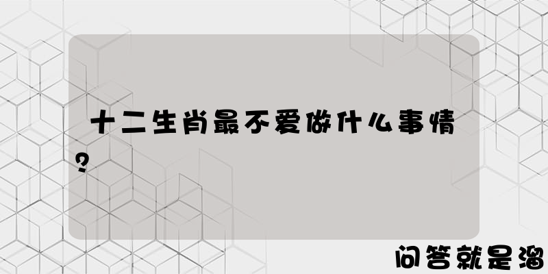 十二生肖最不爱做什么事情？