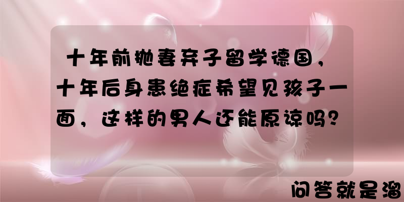 十年前抛妻弃子留学德国，十年后身患绝症希望见孩子一面，这样的男人还能原谅吗？你怎么看？