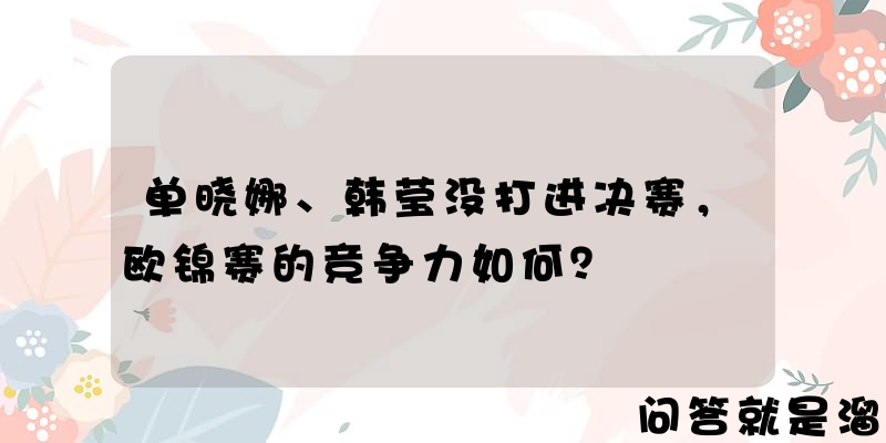 单晓娜、韩莹没打进决赛，欧锦赛的竞争力如何？