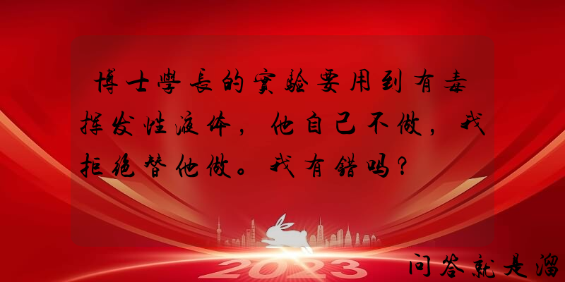 博士学长的实验要用到有毒挥发性液体，他自己不做，我拒绝替他做。我有错吗？