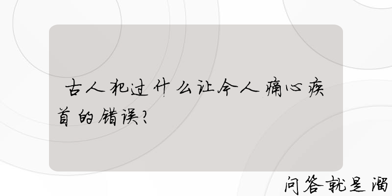 古人犯过什么让今人痛心疾首的错误？