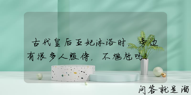 古代皇后王妃沐浴时，旁边有很多人服侍，不尴尬吗？