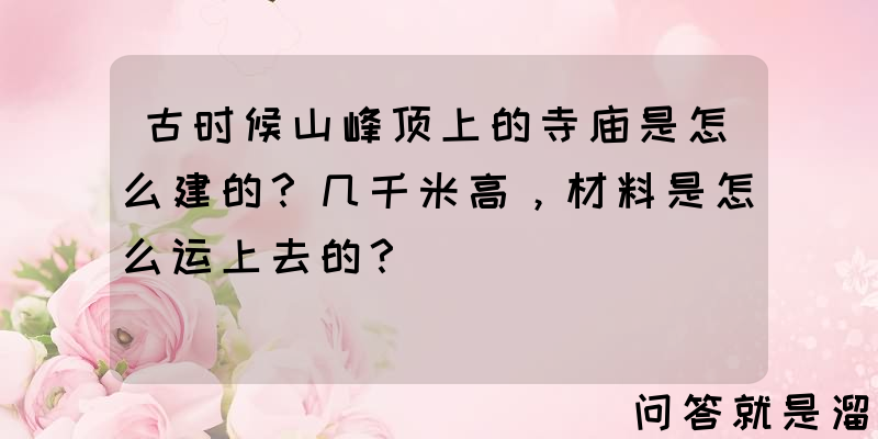 古时候山峰顶上的寺庙是怎么建的？几千米高，材料是怎么运上去的？