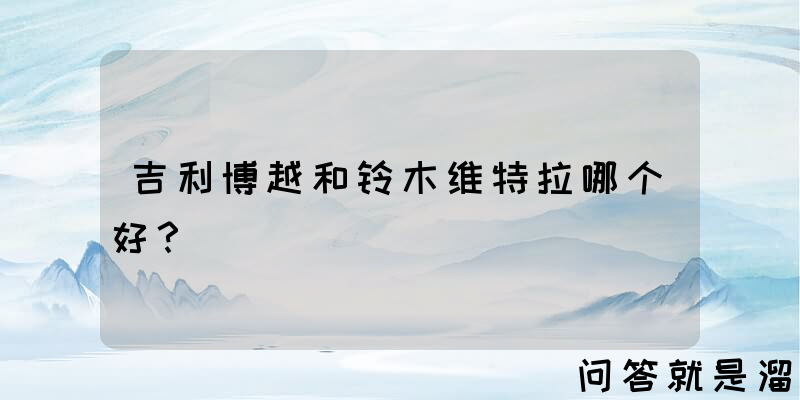 吉利博越和铃木维特拉哪个好？