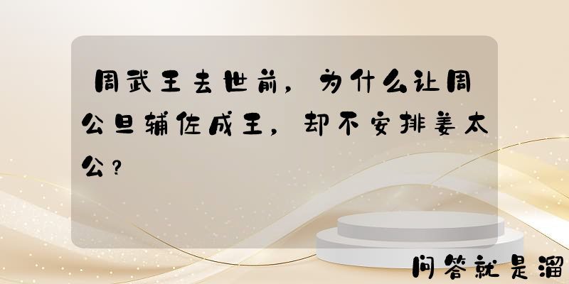 周武王去世前，为什么让周公旦辅佐成王，却不安排姜太公？