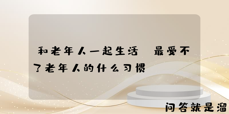 和老年人一起生活，最受不了老年人的什么习惯？