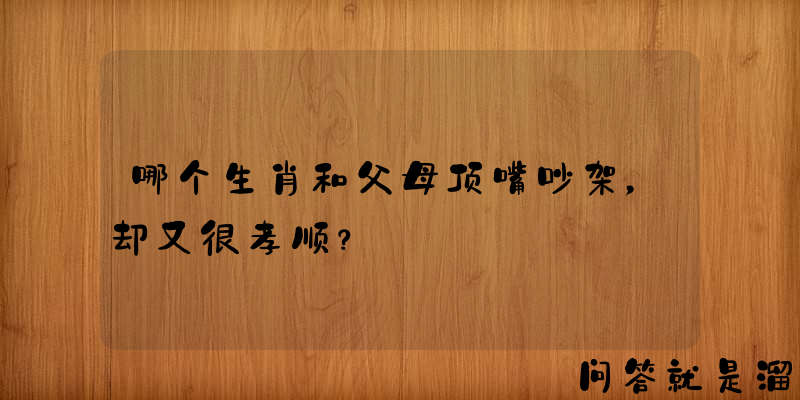 哪个生肖和父母顶嘴吵架，却又很孝顺？