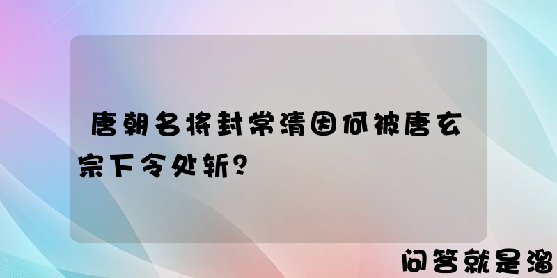 唐朝名将封常清因何被唐玄宗下令处斩？