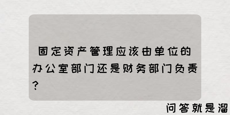 固定资产管理应该由单位的办公室部门还是财务部门负责？