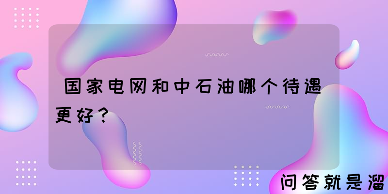 国家电网和中石油哪个待遇更好？