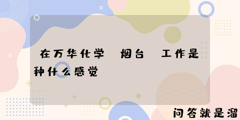 在万华化学(烟台)工作是种什么感觉？