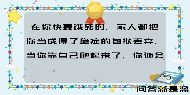 在你快要饿死时，家人都把你当成得了绝症的包袱丢弃，当你靠自己爬起来了，你还会不计前嫌去搭理他们吗？