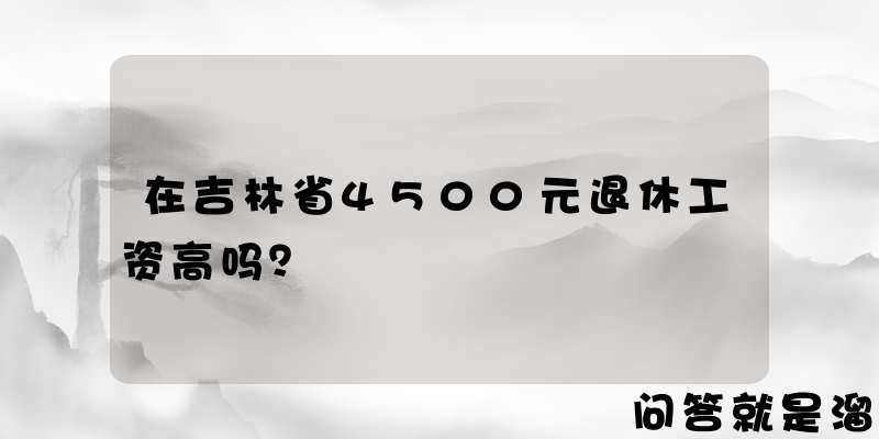 在吉林省4500元退休工资高吗？