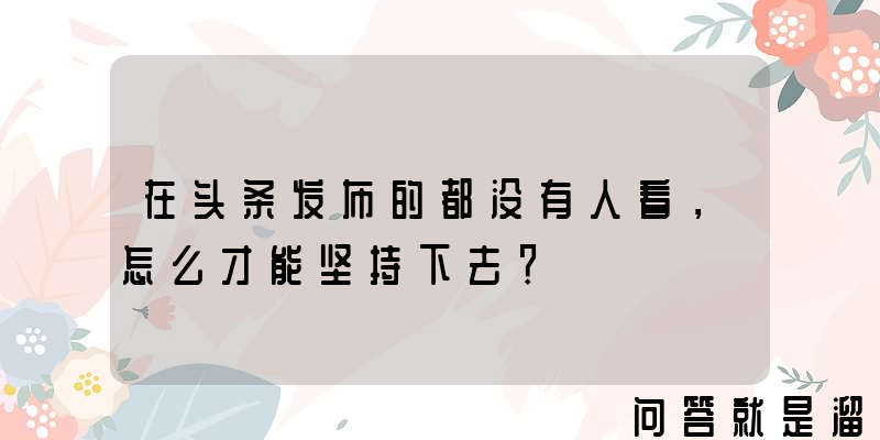 在头条发布的都没有人看，怎么才能坚持下去？