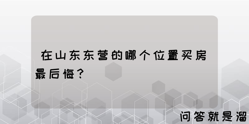 在山东东营的哪个位置买房最后悔？