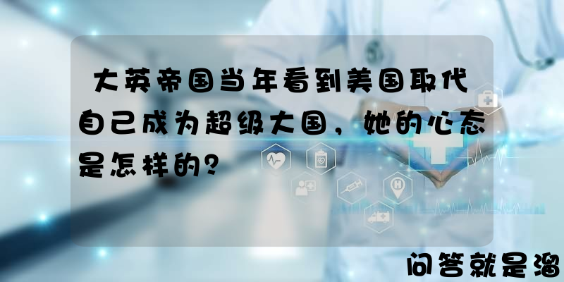 大英帝国当年看到美国取代自己成为超级大国，她的心态是怎样的？