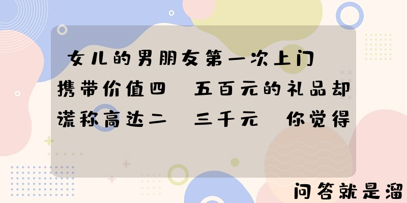 女儿的男朋友第一次上门，携带价值四、五百元的礼品却谎称高达二、三千元，你觉得这样的男孩靠谱吗？为什么？