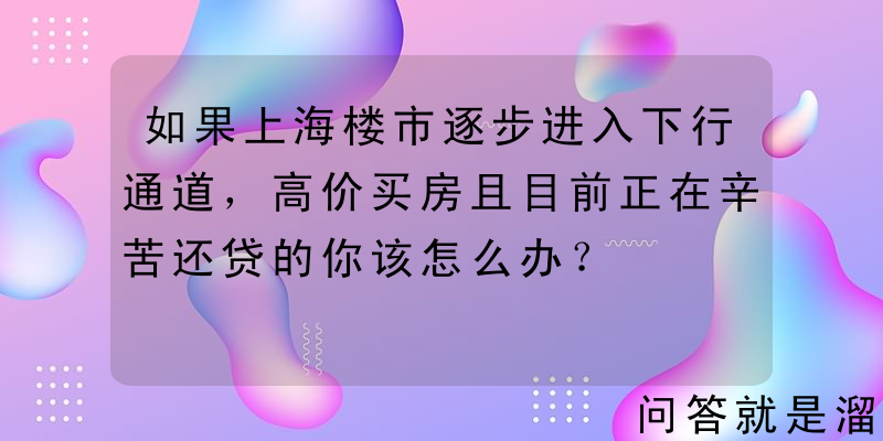 如果上海楼市逐步进入下行通道，高价买房且目前正在辛苦还贷的你该怎么办？