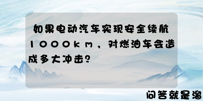 如果电动汽车实现安全续航1000km，对燃油车会造成多大冲击？