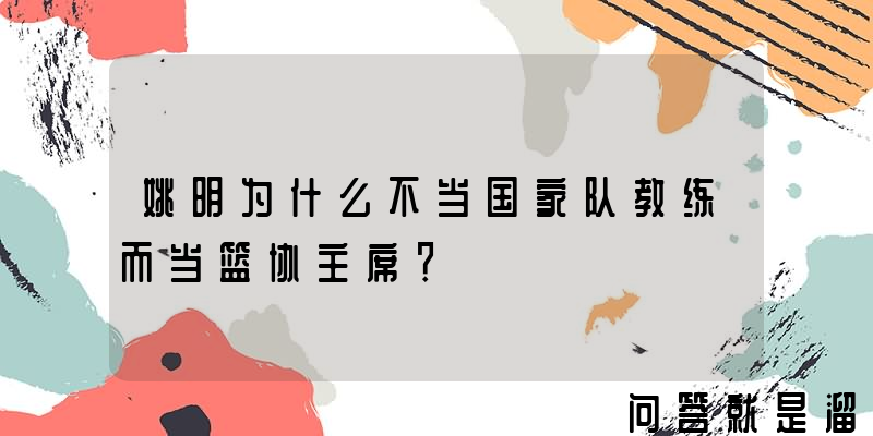 姚明为什么不当国家队教练而当篮协主席？