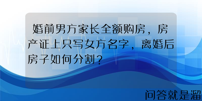 婚前男方家长全额购房，房产证上只写女方名字，离婚后房子如何分割？