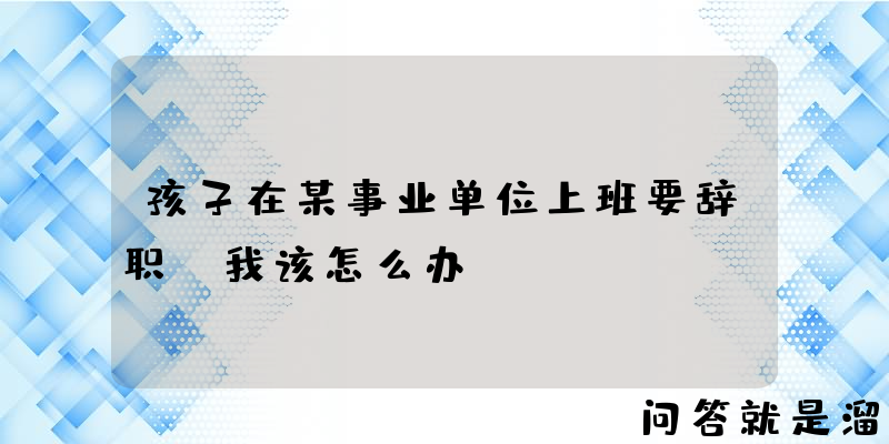 孩子在某事业单位上班要辞职，我该怎么办？