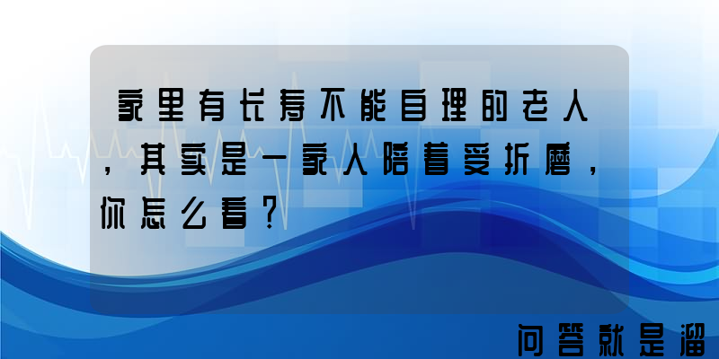 家里有长寿不能自理的老人，其实是一家人陪着受折磨，你怎么看？