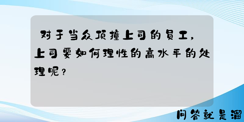 对于当众顶撞上司的员工，上司要如何理性的高水平的处理呢？