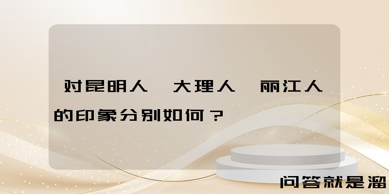 对昆明人、大理人、丽江人的印象分别如何？