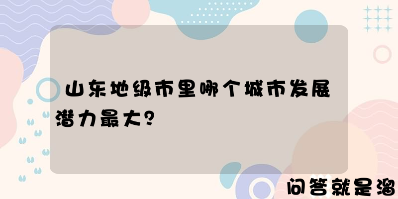 山东地级市里哪个城市发展潜力最大？