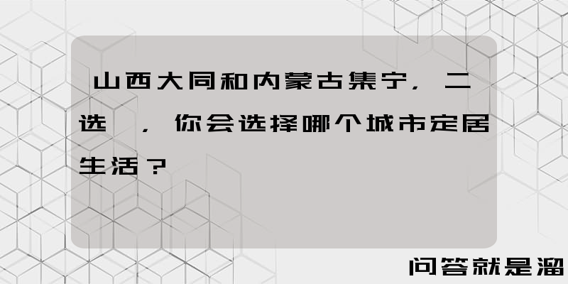 山西大同和内蒙古集宁，二选一，你会选择哪个城市定居生活？