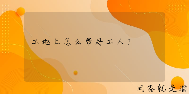 工地上怎么带好工人？