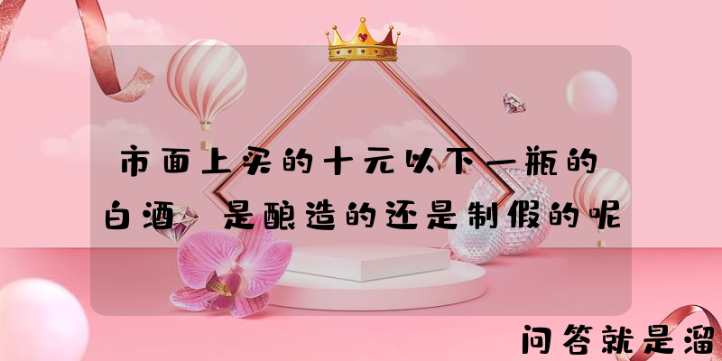 市面上买的十元以下一瓶的白酒，是酿造的还是制假的呢？