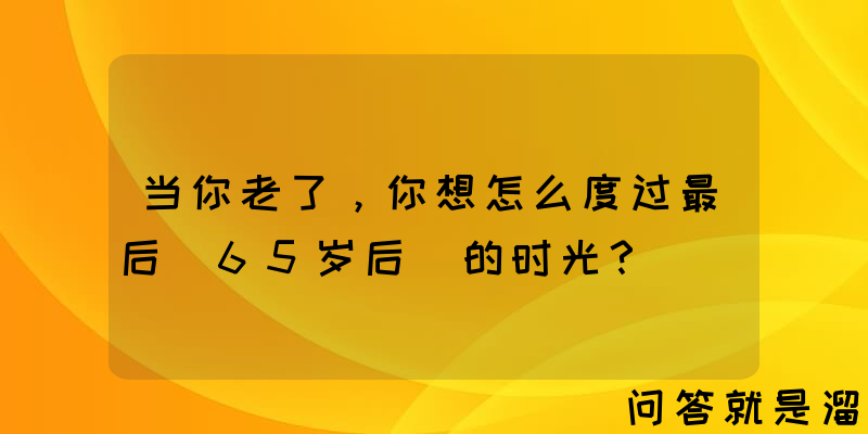 当你老了，你想怎么度过最后(65岁后)的时光？