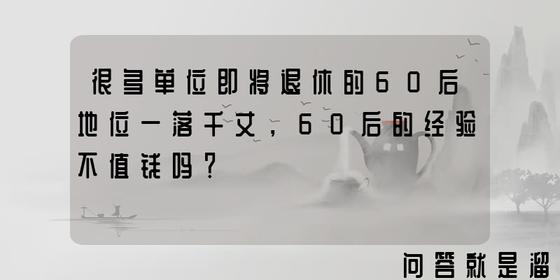 很多单位即将退休的60后地位一落千丈，60后的经验不值钱吗？