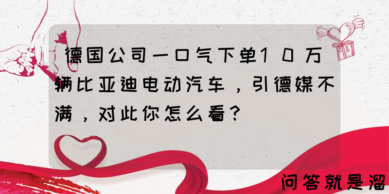 德国公司一口气下单10万辆比亚迪电动汽车，引德媒不满，对此你怎么看？