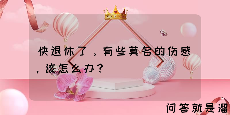 快退休了，有些莫名的伤感，该怎么办？