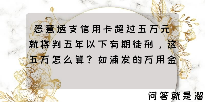 恶意透支信用卡超过五万元就将判五年以下有期徒刑，这五万怎么算？如浦发的万用金算吗？