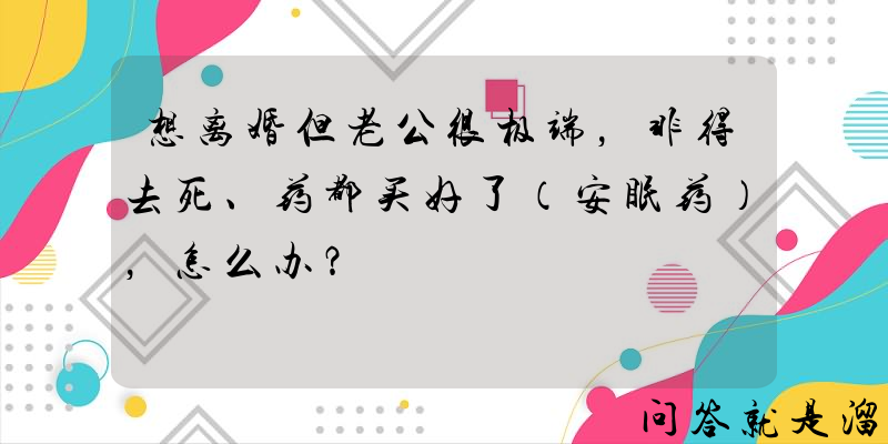 想离婚但老公很极端，非得去死、药都买好了（安眠药），怎么办？