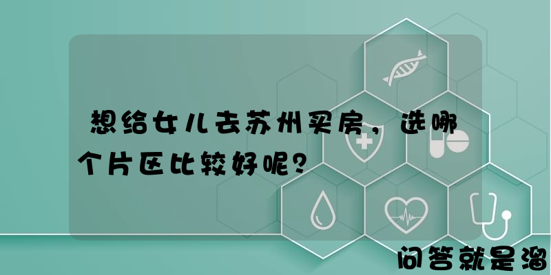 想给女儿去苏州买房，选哪个片区比较好呢？