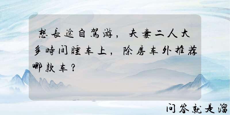 想长途自驾游，夫妻二人大多时间睡车上，除房车外推荐哪款车？