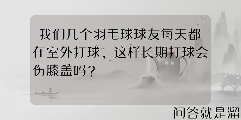 我们几个羽毛球球友每天都在室外打球，这样长期打球会伤膝盖吗？