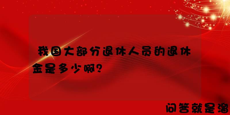 我国大部分退休人员的退休金是多少啊？