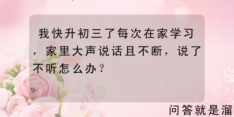 我快升初三了每次在家学习，家里大声说话且不断，说了不听怎么办？