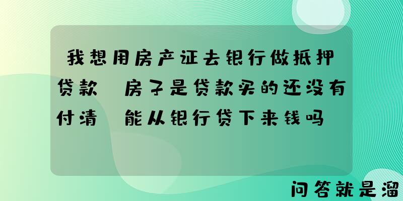 我想用房产证去银行做抵押贷款，房子是贷款买的还没有付清，能从银行贷下来钱吗？能贷多少？