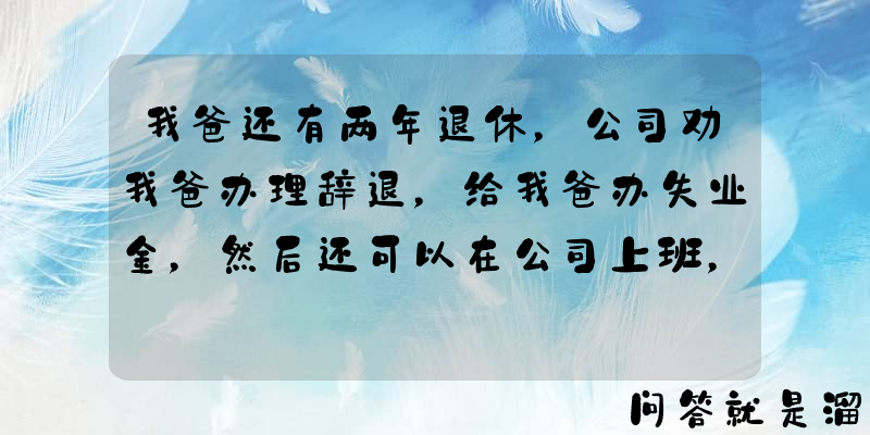 我爸还有两年退休，公司劝我爸办理辞退，给我爸办失业金，然后还可以在公司上班，你们说划算吗？