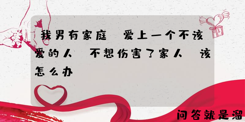 我男有家庭，爱上一个不该爱的人，不想伤害了家人，该怎么办？