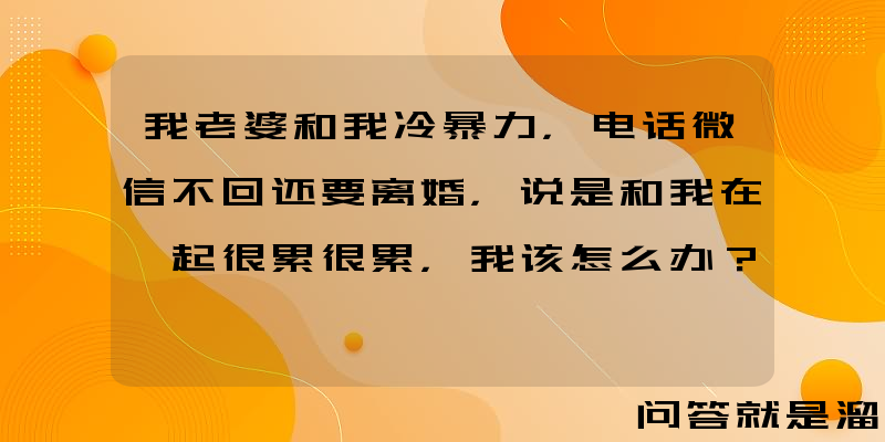 我老婆和我冷暴力，电话微信不回还要离婚，说是和我在一起很累很累，我该怎么办？