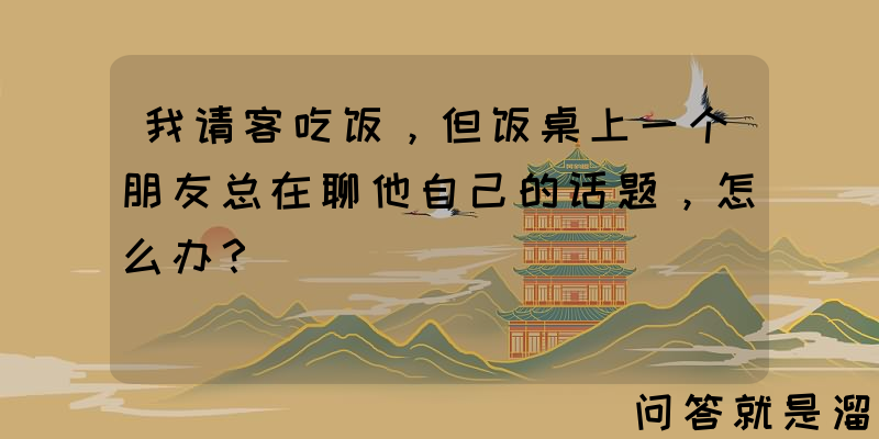 我请客吃饭，但饭桌上一个朋友总在聊他自己的话题，怎么办？